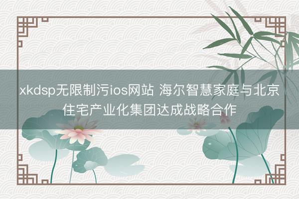 xkdsp无限制污ios网站 海尔智慧家庭与北京住宅产业化集团达成战略合作