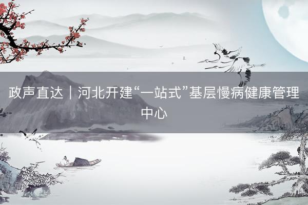 政声直达｜河北开建“一站式”基层慢病健康管理中心