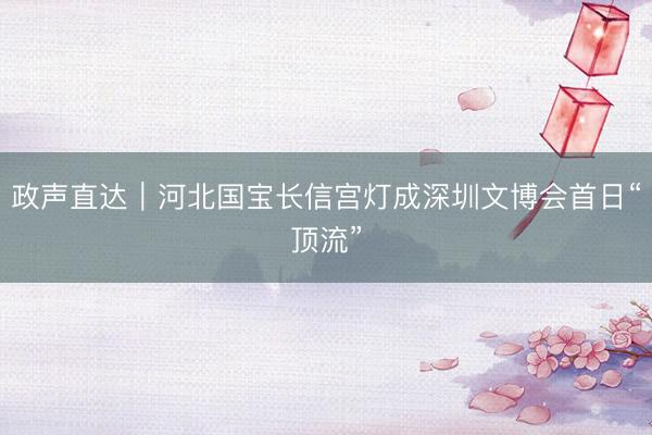 政声直达｜河北国宝长信宫灯成深圳文博会首日“顶流”