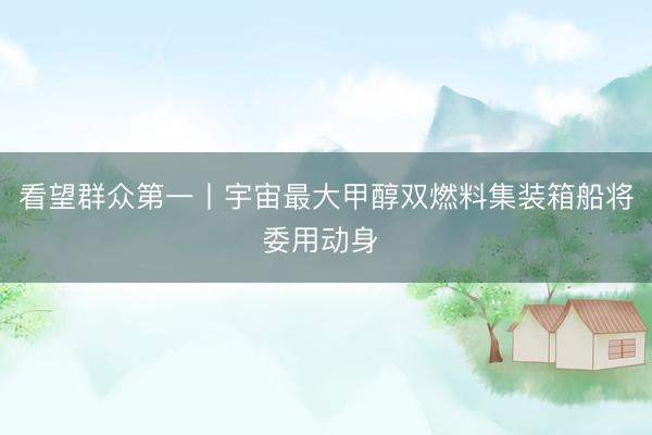 看望群众第一丨宇宙最大甲醇双燃料集装箱船将委用动身 