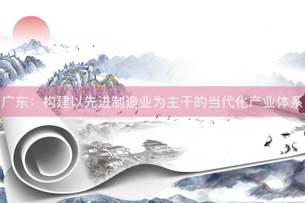 广东：构建以先进制造业为主干的当代化产业体系