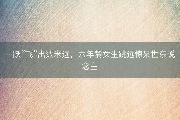 一跃“飞”出数米远，六年龄女生跳远惊呆世东说念主