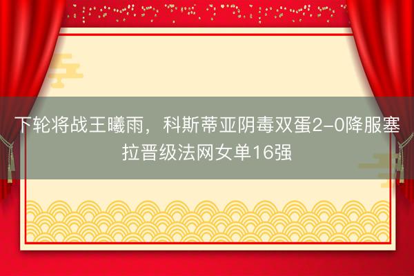 下轮将战王曦雨，科斯蒂亚阴毒双蛋2-0降服塞拉晋级法网女单16强