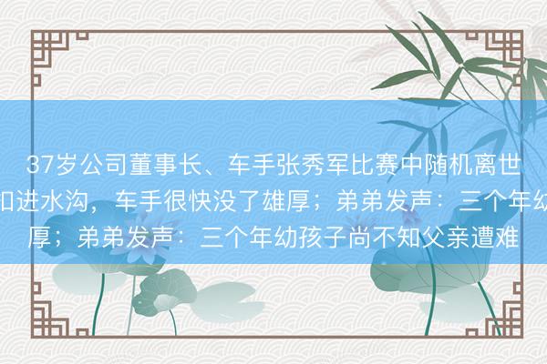 37岁公司董事长、车手张秀军比赛中随机离世！同车领航员：车倒扣进水沟，车手很快没了雄厚；弟弟发声：三个年幼孩子尚不知父亲遭难