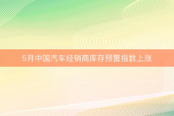 5月中国汽车经销商库存预警指数上涨