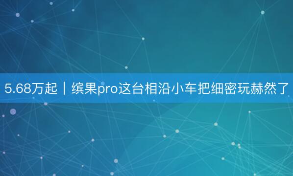 5.68万起｜缤果pro这台相沿小车把细密玩赫然了