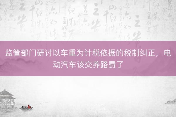 监管部门研讨以车重为计税依据的税制纠正，电动汽车该交养路费了