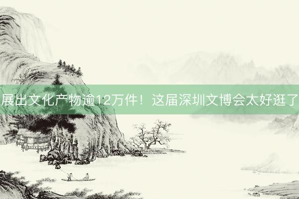 展出文化产物逾12万件！这届深圳文博会太好逛了