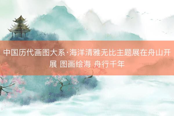 中国历代画图大系·海洋清雅无比主题展在舟山开展 图画绘海 舟行千年