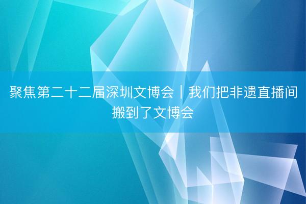 聚焦第二十二届深圳文博会｜我们把非遗直播间搬到了文博会
