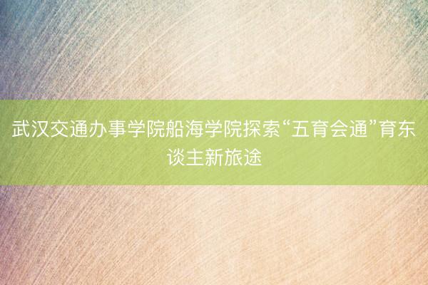 武汉交通办事学院船海学院探索“五育会通”育东谈主新旅途