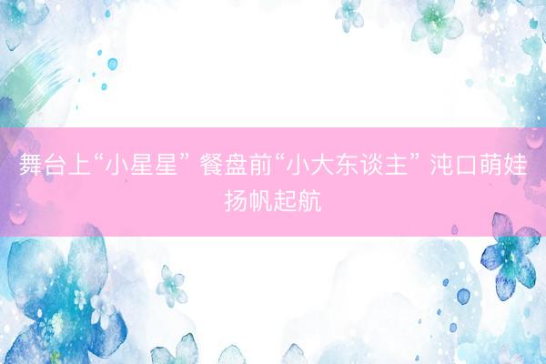 舞台上“小星星” 餐盘前“小大东谈主” 沌口萌娃扬帆起航