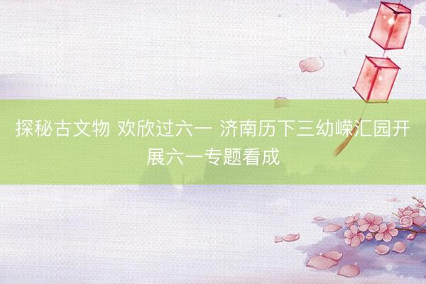 探秘古文物 欢欣过六一 济南历下三幼嵘汇园开展六一专题看成