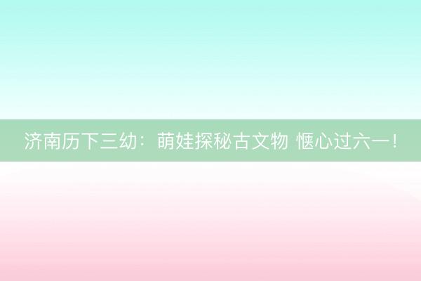 济南历下三幼：萌娃探秘古文物 惬心过六一！