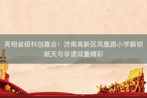 亮相省级科创嘉会！济南高新区凤凰路小学解锁航天与非遗双重精彩
