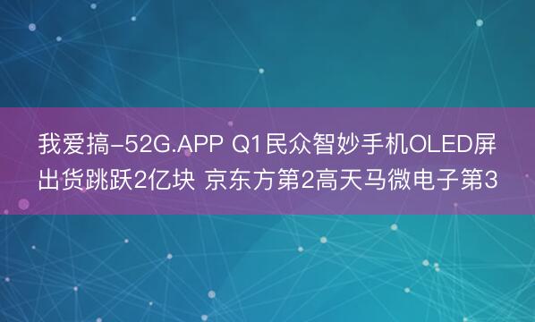 我爱搞-52G.APP Q1民众智妙手机OLED屏出货跳跃2亿块 京东方第2高天马微电子第3