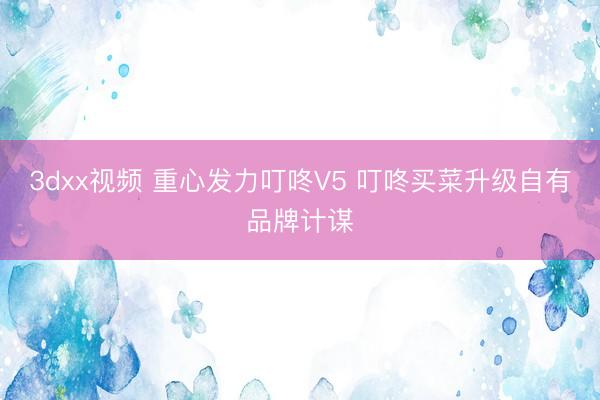 3dxx视频 重心发力叮咚V5 叮咚买菜升级自有品牌计谋
