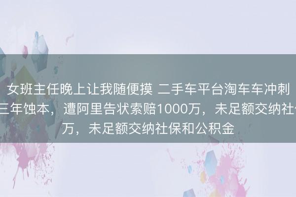 女班主任晚上让我随便摸 二手车平台淘车车冲刺IPO：陆续三年蚀本，遭阿里告状索赔1000万，未足额交纳社保和公积金