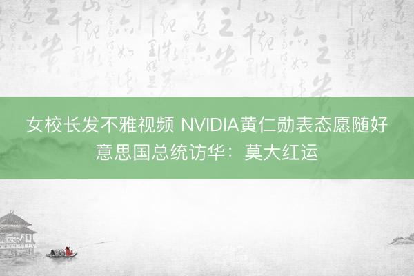 女校长发不雅视频 NVIDIA黄仁勋表态愿随好意思国总统访华：莫大红运