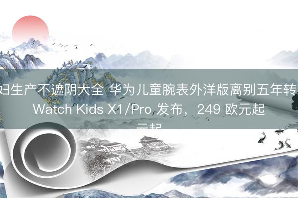 孕妇生产不遮阴大全 华为儿童腕表外洋版离别五年转头：Watch Kids X1/Pro 发布，249 欧元起