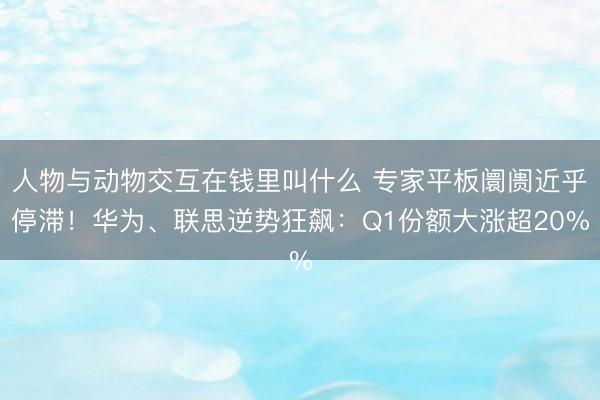 人物与动物交互在钱里叫什么 专家平板阛阓近乎停滞！华为、联思逆势狂飙：Q1份额大涨超20%