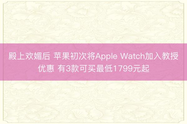 殿上欢媚后 苹果初次将Apple Watch加入教授优惠 有3款可买最低1799元起