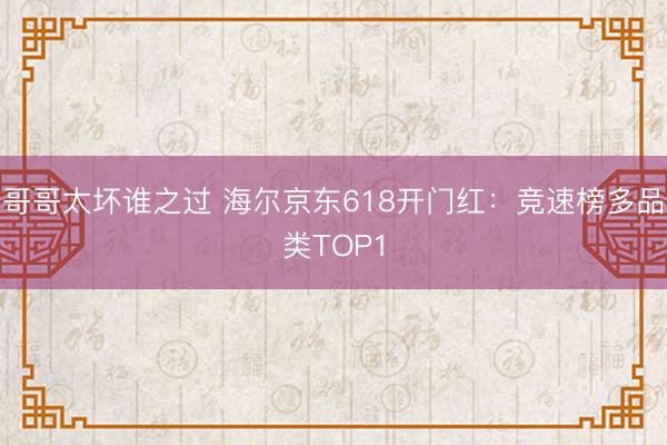 哥哥太坏谁之过 海尔京东618开门红：竞速榜多品类TOP1