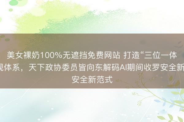 美女裸奶100%无遮挡免费网站 打造“三位一体”谛视体系，天下政协委员皆向东解码AI期间收罗安全新范式