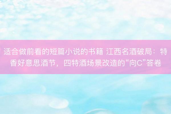 适合做前看的短篇小说的书籍 江西名酒破局：特香好意思酒节，四特酒场景改造的“向C”答卷