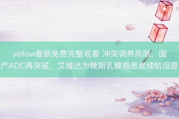yellow最新免费完整观看 冲突调养局限，国产ADC再突破，艾维达为晚期乳腺癌患者续航但愿