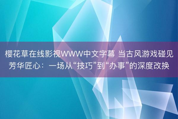 樱花草在线影视WWW中文字幕 当古风游戏碰见芳华匠心：一场从“技巧”到“办事”的深度改换