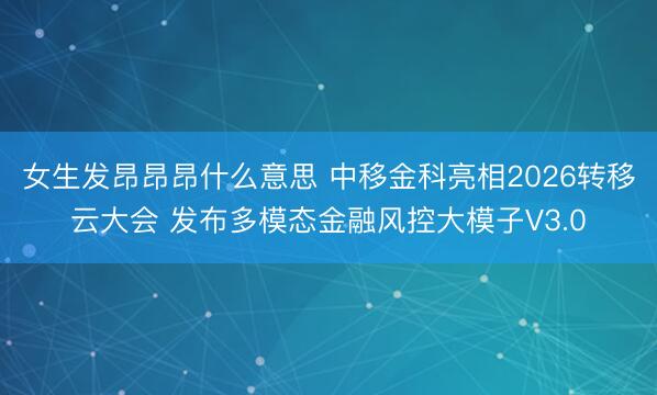 女生发昂昂昂什么意思 中移金科亮相2026转移云大会 发布多模态金融风控大模子V3.0