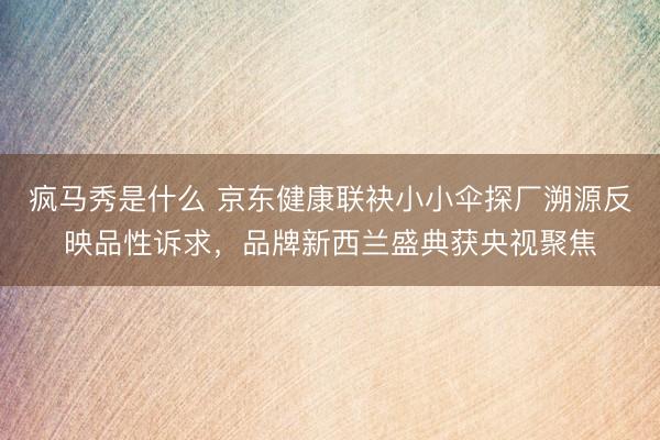 疯马秀是什么 京东健康联袂小小伞探厂溯源反映品性诉求，品牌新西兰盛典获央视聚焦