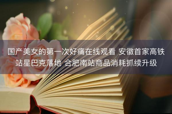 国产美女的第一次好痛在线观看 安徽首家高铁站星巴克落地 合肥南站商品消耗抓续升级