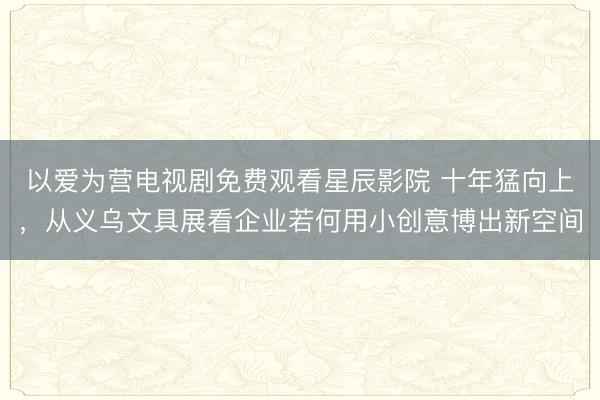 以爱为营电视剧免费观看星辰影院 十年猛向上，从义乌文具展看企业若何用小创意博出新空间