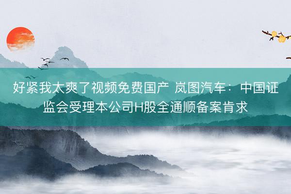 好紧我太爽了视频免费国产 岚图汽车：中国证监会受理本公司H股全通顺备案肯求