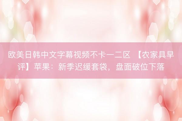 欧美日韩中文字幕视频不卡一二区 【农家具早评】苹果：新季迟缓套袋，盘面破位下落