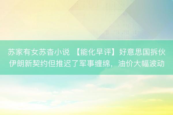 苏家有女苏杳小说 【能化早评】好意思国拆伙伊朗新契约但推迟了军事缠绵，油价大幅波动