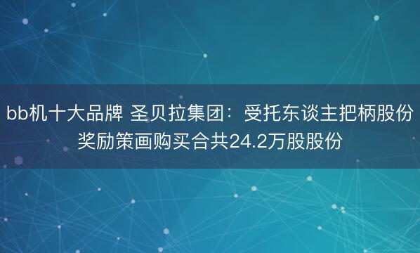 bb机十大品牌 圣贝拉集团：受托东谈主把柄股份奖励策画购买合共24.2万股股份