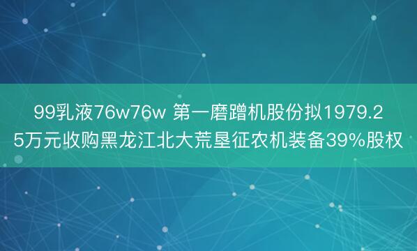 99乳液76w76w 第一磨蹭机股份拟1979.25万元收购黑龙江北大荒垦征农机装备39%股权