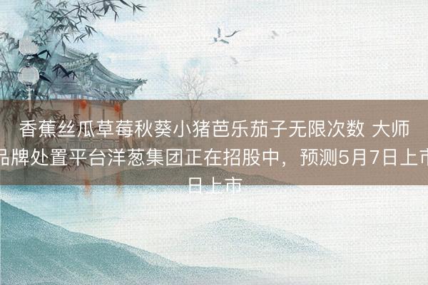 香蕉丝瓜草莓秋葵小猪芭乐茄子无限次数 大师品牌处置平台洋葱集团正在招股中,预测5月7日上市