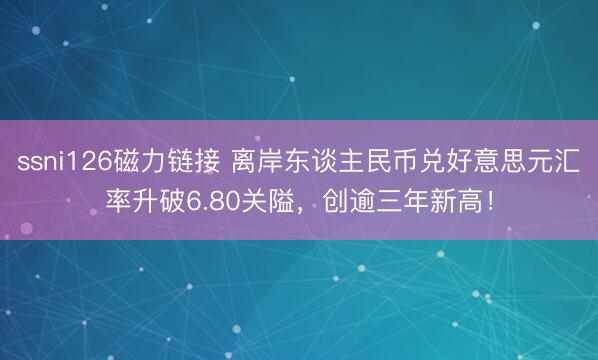 ssni126磁力链接 离岸东谈主民币兑好意思元汇率升破6.80关隘，创逾三年新高！