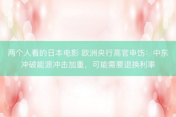 两个人看的日本电影 欧洲央行高官申饬：中东冲破能源冲击加重，可能需要退换利率