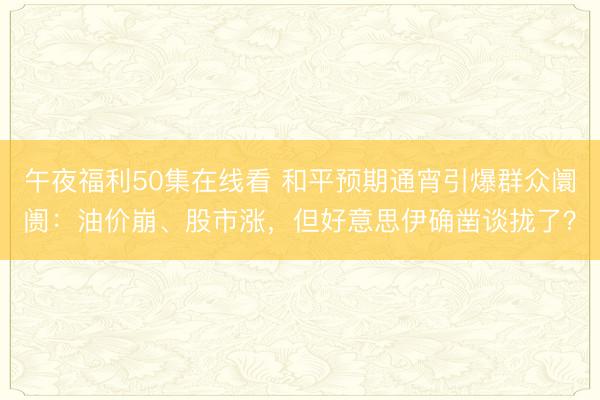 午夜福利50集在线看 和平预期通宵引爆群众阛阓：油价崩、股市涨，但好意思伊确凿谈拢了？