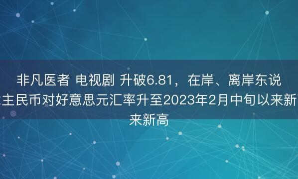 非凡医者 电视剧 升破6.81，在岸、离岸东说念主民币对好意思元汇率升至2023年2月中旬以来新高