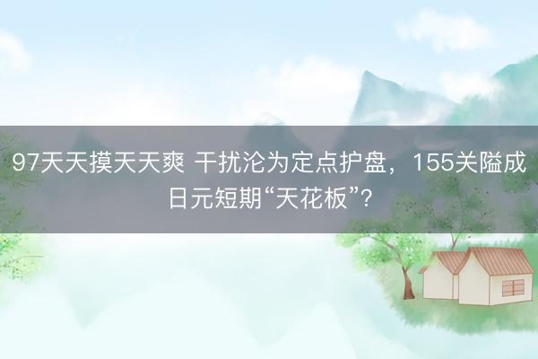 97天天摸天天爽 干扰沦为定点护盘，155关隘成日元短期“天花板”？