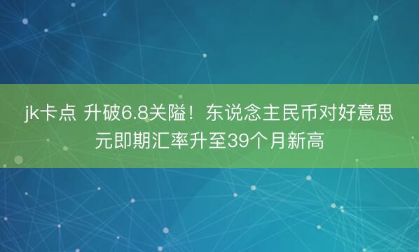 jk卡点 升破6.8关隘!东说念主民币对好意思元即期汇率升至39个月新高