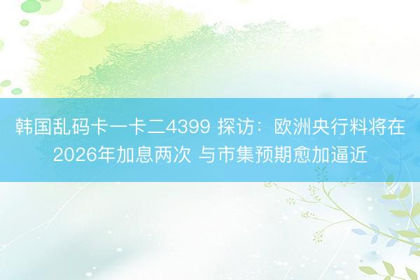 韩国乱码卡一卡二4399 探访：欧洲央行料将在2026年加息两次 与市集预期愈加逼近