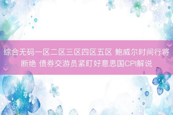 综合无码一区二区三区四区五区 鲍威尔时间行将断绝 债券交游员紧盯好意思国CPI解说