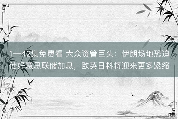 1—42集免费看 大众资管巨头：伊朗场地恐迫使好意思联储加息，欧英日料将迎来更多紧缩